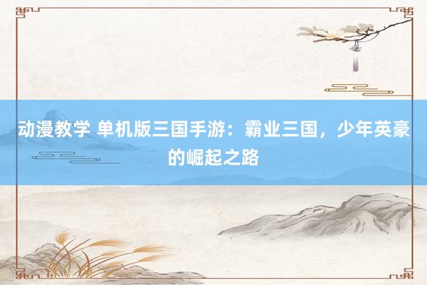 动漫教学 单机版三国手游：霸业三国，少年英豪的崛起之路