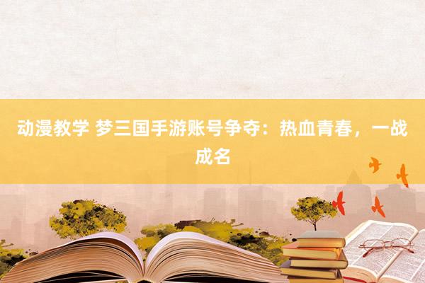 动漫教学 梦三国手游账号争夺：热血青春，一战成名