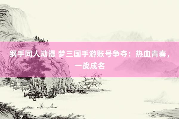 纲手同人动漫 梦三国手游账号争夺：热血青春，一战成名