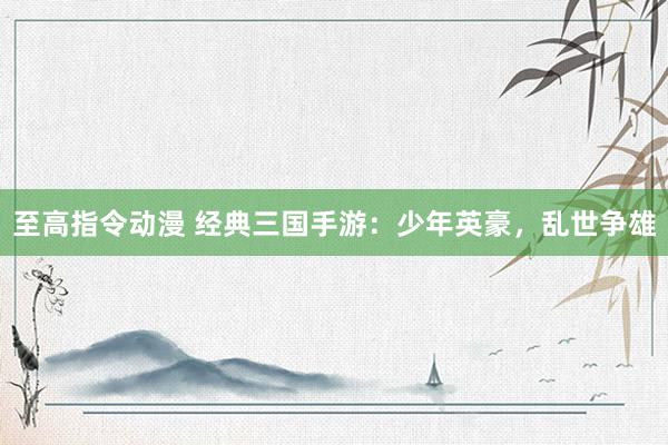 至高指令动漫 经典三国手游：少年英豪，乱世争雄