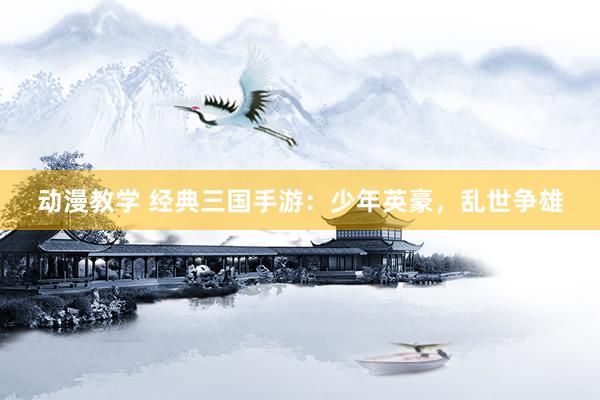 动漫教学 经典三国手游：少年英豪，乱世争雄