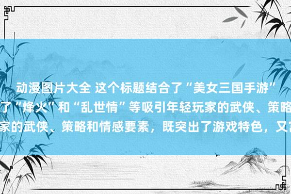 动漫图片大全 这个标题结合了“美女三国手游”的核心元素，同时融入了“烽火”和“乱世情”等吸引年轻玩家的武侠、策略和情感要素，既突出了游戏特色，又富有吸引力。