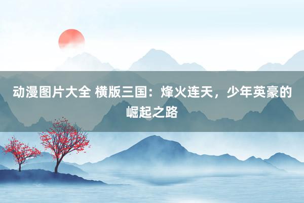 动漫图片大全 横版三国：烽火连天，少年英豪的崛起之路