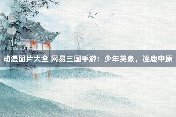 动漫图片大全 网易三国手游：少年英豪，逐鹿中原