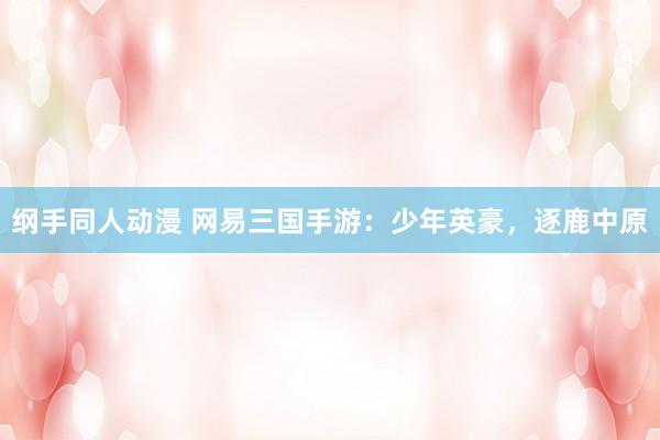 纲手同人动漫 网易三国手游：少年英豪，逐鹿中原