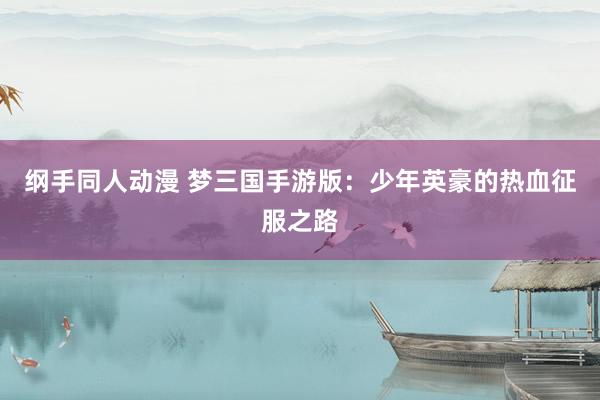 纲手同人动漫 梦三国手游版：少年英豪的热血征服之路