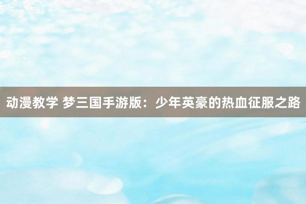 动漫教学 梦三国手游版：少年英豪的热血征服之路