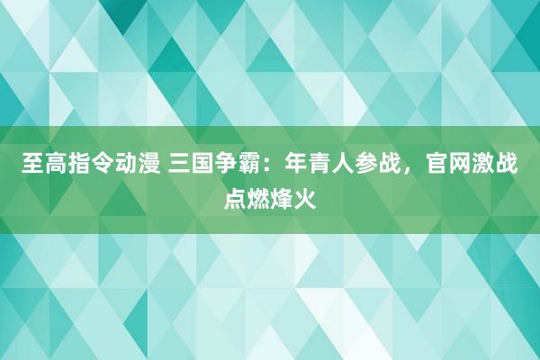 至高指令动漫 三国争霸：年青人参战，官网激战点燃烽火