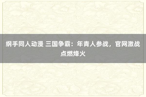 纲手同人动漫 三国争霸：年青人参战，官网激战点燃烽火