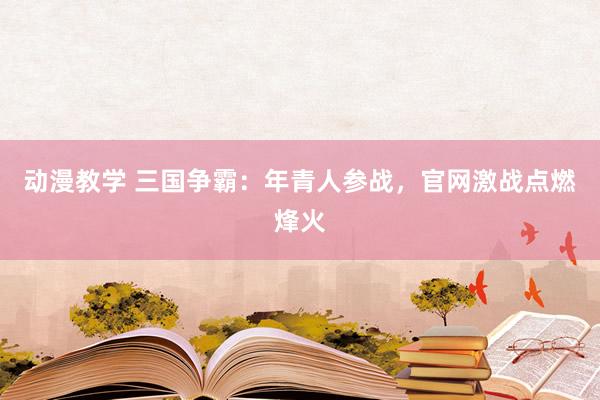 动漫教学 三国争霸：年青人参战，官网激战点燃烽火