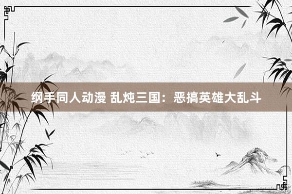 纲手同人动漫 乱炖三国：恶搞英雄大乱斗