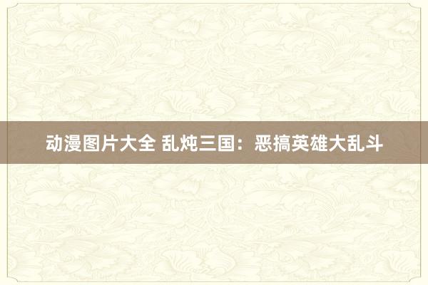 动漫图片大全 乱炖三国：恶搞英雄大乱斗