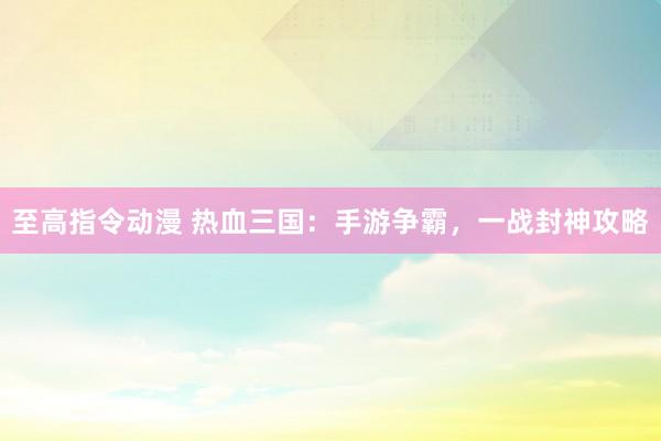 至高指令动漫 热血三国：手游争霸，一战封神攻略