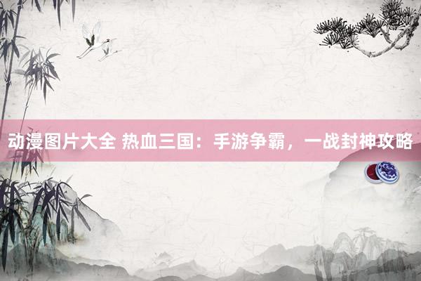 动漫图片大全 热血三国：手游争霸，一战封神攻略