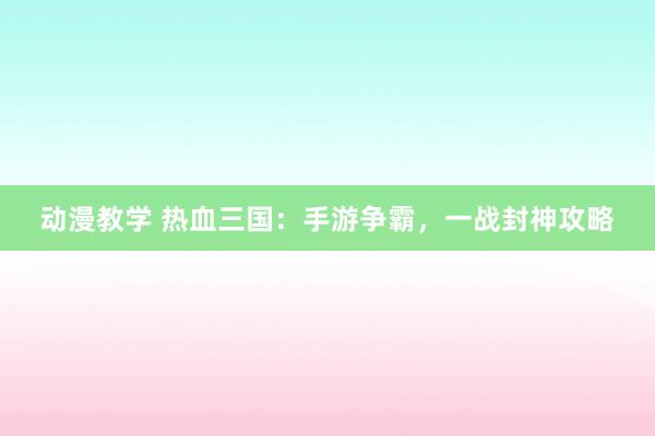 动漫教学 热血三国：手游争霸，一战封神攻略