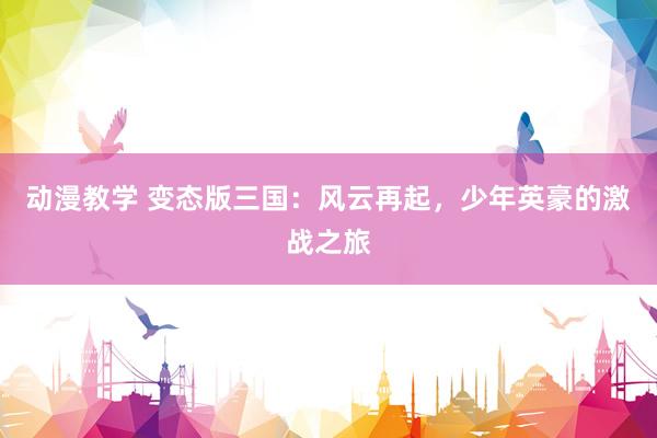 动漫教学 变态版三国：风云再起，少年英豪的激战之旅