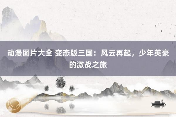 动漫图片大全 变态版三国：风云再起，少年英豪的激战之旅