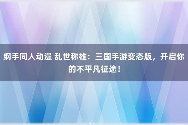 纲手同人动漫 乱世称雄：三国手游变态版，开启你的不平凡征途！