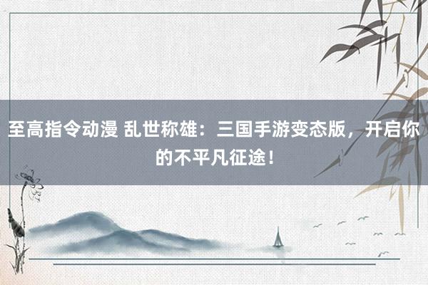 至高指令动漫 乱世称雄：三国手游变态版，开启你的不平凡征途！