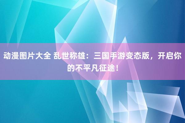 动漫图片大全 乱世称雄：三国手游变态版，开启你的不平凡征途！
