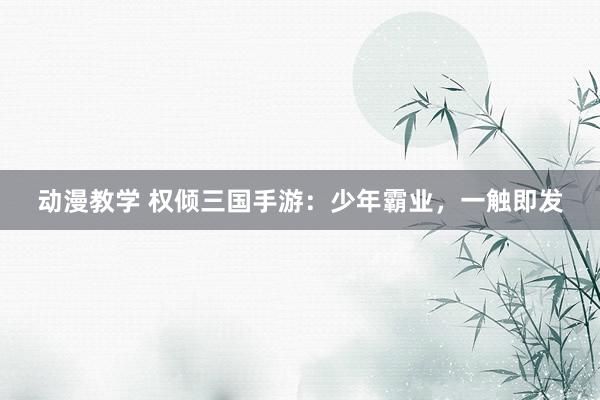 动漫教学 权倾三国手游：少年霸业，一触即发