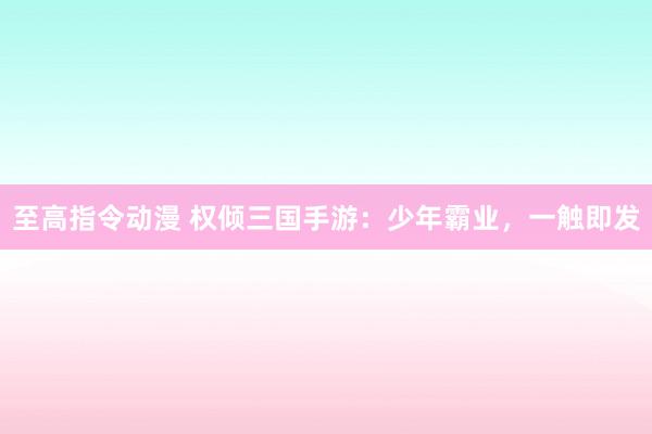 至高指令动漫 权倾三国手游：少年霸业，一触即发