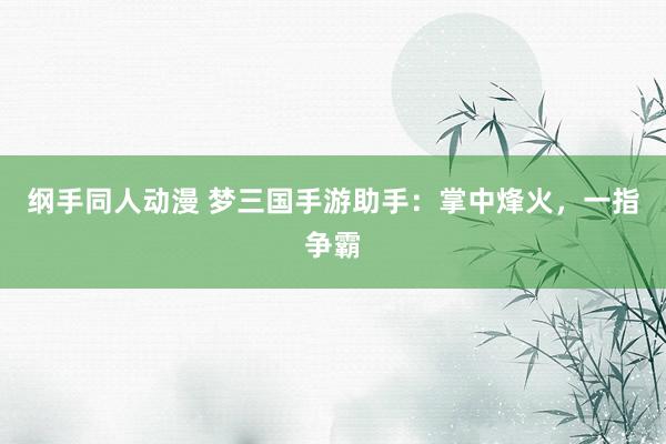 纲手同人动漫 梦三国手游助手：掌中烽火，一指争霸