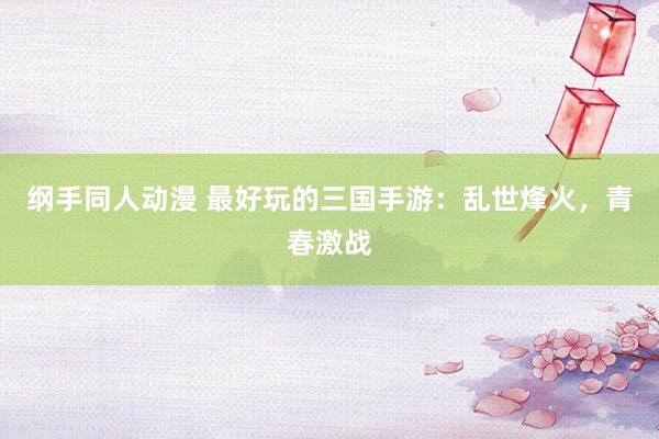 纲手同人动漫 最好玩的三国手游：乱世烽火，青春激战