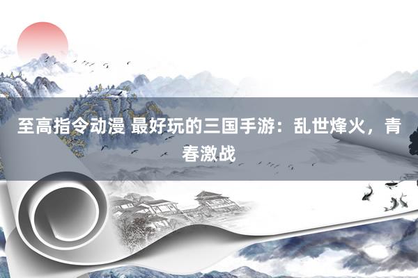 至高指令动漫 最好玩的三国手游：乱世烽火，青春激战