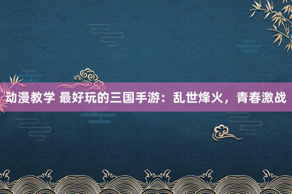 动漫教学 最好玩的三国手游：乱世烽火，青春激战