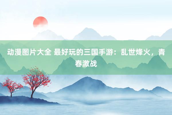 动漫图片大全 最好玩的三国手游：乱世烽火，青春激战