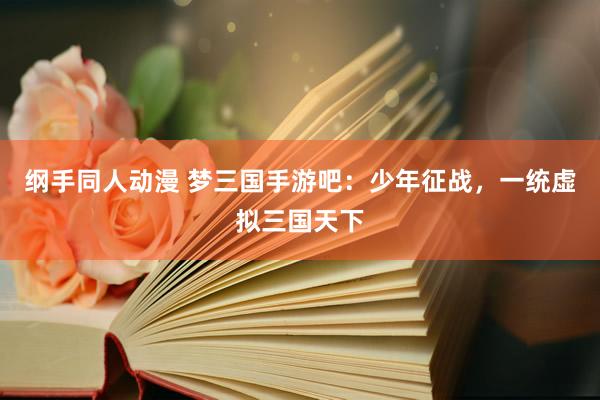 纲手同人动漫 梦三国手游吧：少年征战，一统虚拟三国天下