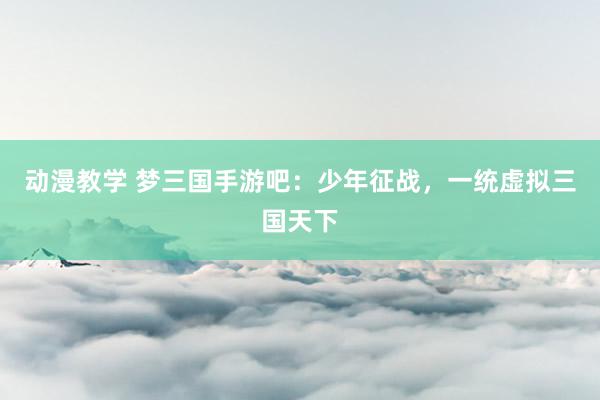动漫教学 梦三国手游吧：少年征战，一统虚拟三国天下