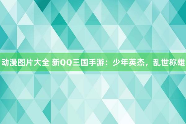 动漫图片大全 新QQ三国手游：少年英杰，乱世称雄