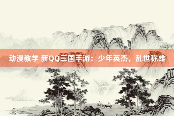 动漫教学 新QQ三国手游：少年英杰，乱世称雄