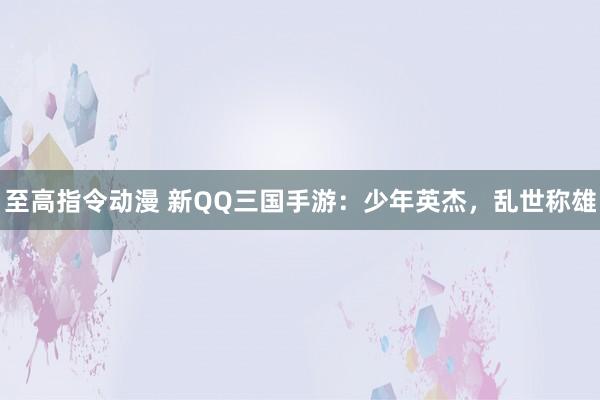 至高指令动漫 新QQ三国手游：少年英杰，乱世称雄