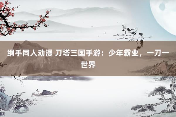 纲手同人动漫 刀塔三国手游：少年霸业，一刀一世界