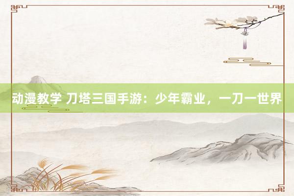 动漫教学 刀塔三国手游：少年霸业，一刀一世界