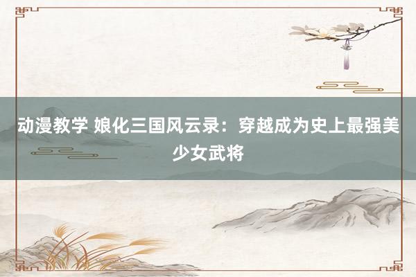 动漫教学 娘化三国风云录：穿越成为史上最强美少女武将