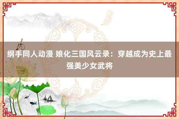 纲手同人动漫 娘化三国风云录：穿越成为史上最强美少女武将