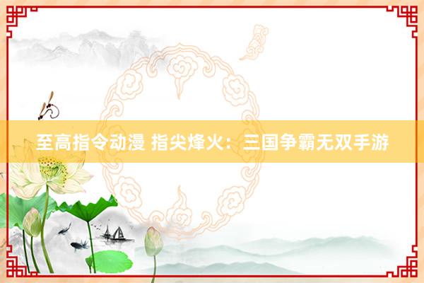 至高指令动漫 指尖烽火：三国争霸无双手游