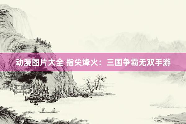 动漫图片大全 指尖烽火：三国争霸无双手游