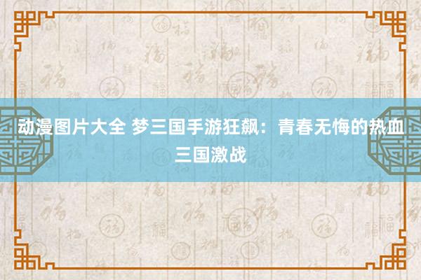 动漫图片大全 梦三国手游狂飙：青春无悔的热血三国激战