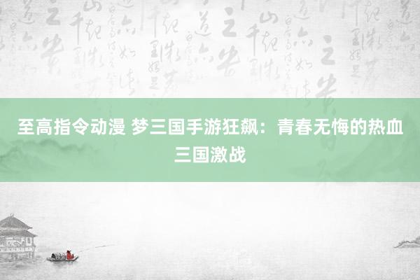 至高指令动漫 梦三国手游狂飙：青春无悔的热血三国激战