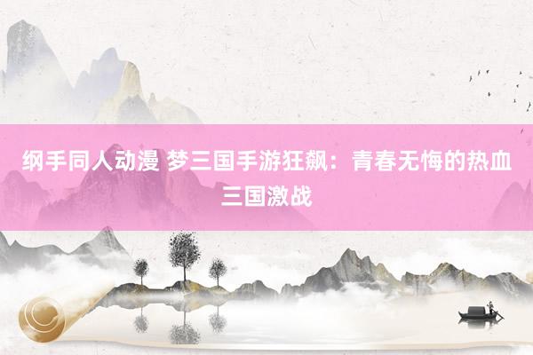 纲手同人动漫 梦三国手游狂飙：青春无悔的热血三国激战
