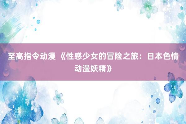至高指令动漫 《性感少女的冒险之旅：日本色情动漫妖精》