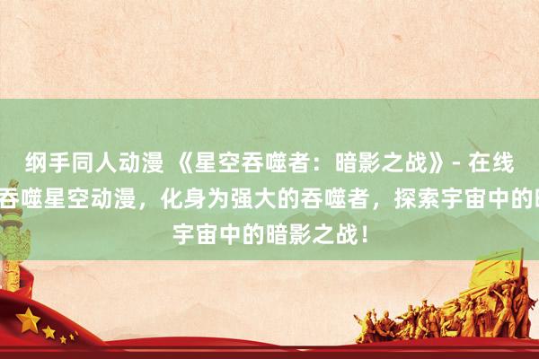 纲手同人动漫 《星空吞噬者：暗影之战》- 在线观看最新吞噬星空动漫，化身为强大的吞噬者，探索宇宙中的暗影之战！