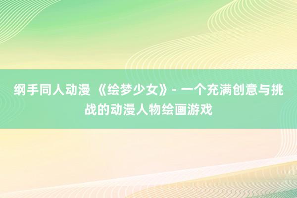 纲手同人动漫 《绘梦少女》- 一个充满创意与挑战的动漫人物绘画游戏