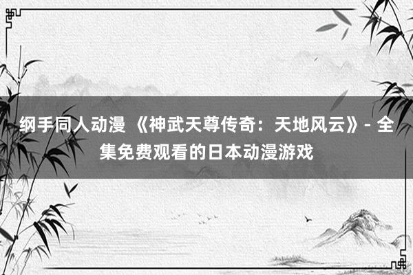 纲手同人动漫 《神武天尊传奇：天地风云》- 全集免费观看的日本动漫游戏