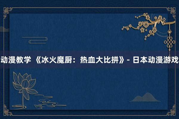 动漫教学 《冰火魔厨：热血大比拼》- 日本动漫游戏